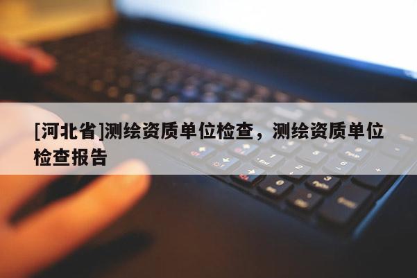 [河北省]測繪資質(zhì)單位檢查，測繪資質(zhì)單位檢查報(bào)告