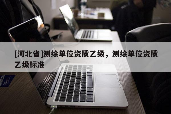 [河北省]測繪單位資質(zhì)乙級，測繪單位資質(zhì)乙級標(biāo)準(zhǔn)