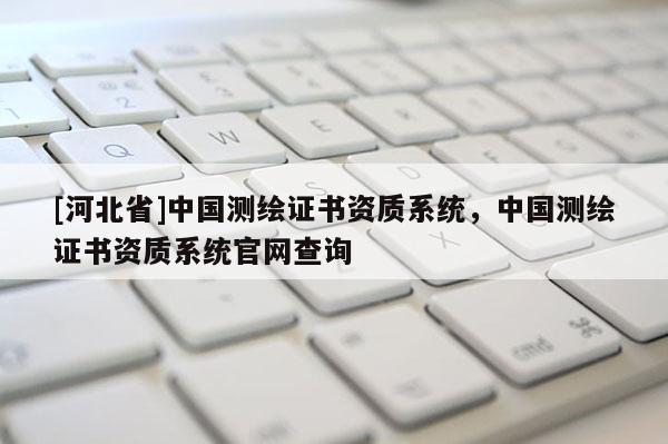 [河北省]中國測繪證書資質(zhì)系統(tǒng)，中國測繪證書資質(zhì)系統(tǒng)官網(wǎng)查詢