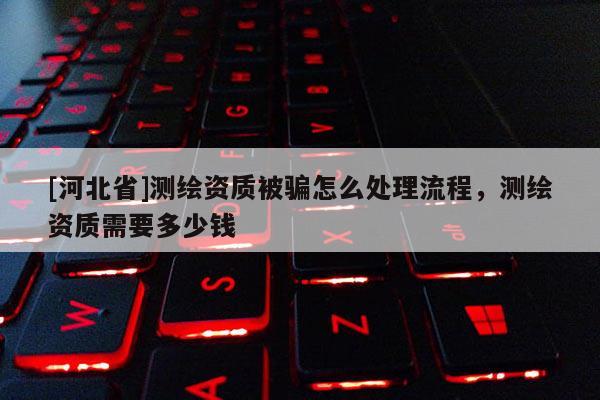 [河北省]測(cè)繪資質(zhì)被騙怎么處理流程，測(cè)繪資質(zhì)需要多少錢