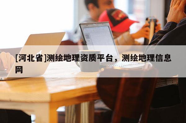 [河北省]測(cè)繪地理資質(zhì)平臺(tái)，測(cè)繪地理信息網(wǎng)