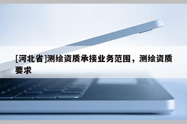 [河北省]測繪資質(zhì)承接業(yè)務(wù)范圍，測繪資質(zhì)要求