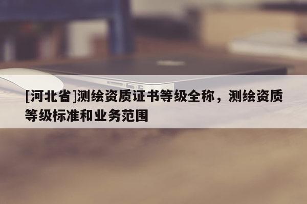 [河北省]測繪資質(zhì)證書等級全稱，測繪資質(zhì)等級標(biāo)準(zhǔn)和業(yè)務(wù)范圍
