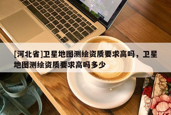 [河北省]衛(wèi)星地圖測繪資質(zhì)要求高嗎，衛(wèi)星地圖測繪資質(zhì)要求高嗎多少