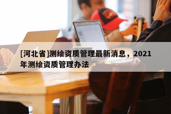 [河北省]測(cè)繪資質(zhì)管理最新消息，2021年測(cè)繪資質(zhì)管理辦法