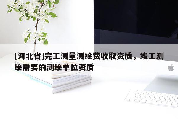 [河北省]完工測(cè)量測(cè)繪費(fèi)收取資質(zhì)，竣工測(cè)繪需要的測(cè)繪單位資質(zhì)