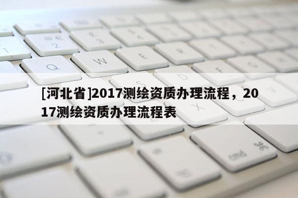 [河北省]2017測(cè)繪資質(zhì)辦理流程，2017測(cè)繪資質(zhì)辦理流程表