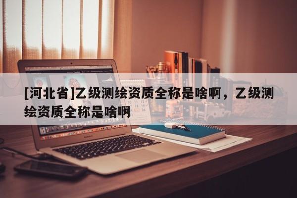 [河北省]乙級測繪資質全稱是啥啊，乙級測繪資質全稱是啥啊
