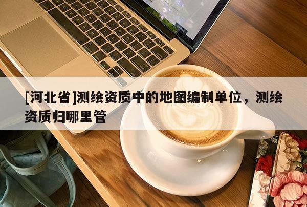 [河北省]測繪資質(zhì)中的地圖編制單位，測繪資質(zhì)歸哪里管