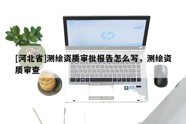 [河北省]測(cè)繪資質(zhì)審批報(bào)告怎么寫，測(cè)繪資質(zhì)審查