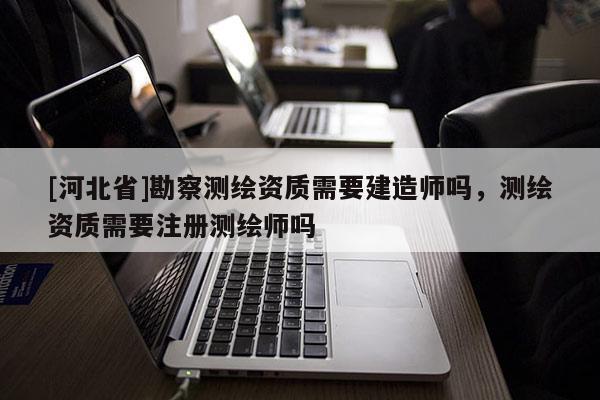 [河北省]勘察測繪資質(zhì)需要建造師嗎，測繪資質(zhì)需要注冊測繪師嗎