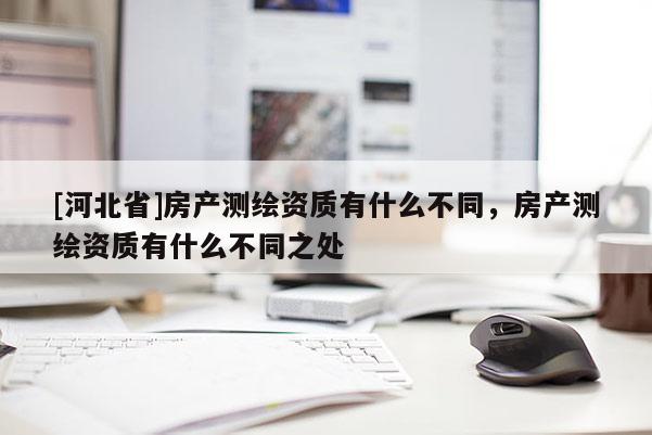 [河北省]房產(chǎn)測繪資質(zhì)有什么不同，房產(chǎn)測繪資質(zhì)有什么不同之處