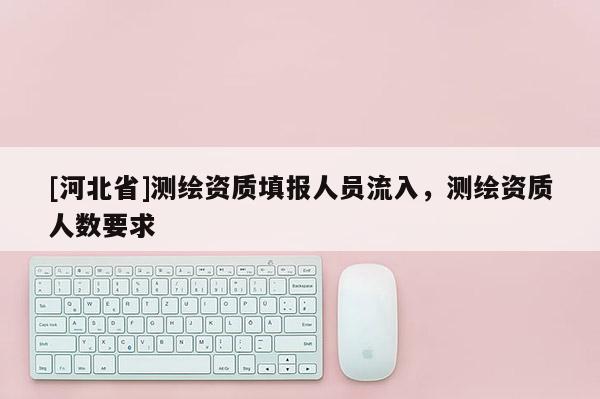 [河北省]測繪資質(zhì)填報人員流入，測繪資質(zhì)人數(shù)要求