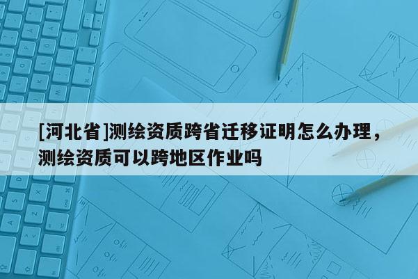 [河北省]測(cè)繪資質(zhì)跨省遷移證明怎么辦理，測(cè)繪資質(zhì)可以跨地區(qū)作業(yè)嗎