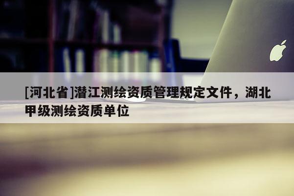 [河北省]潛江測繪資質(zhì)管理規(guī)定文件，湖北甲級測繪資質(zhì)單位