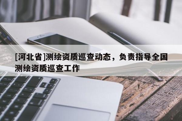 [河北省]測繪資質(zhì)巡查動態(tài)，負責指導(dǎo)全國測繪資質(zhì)巡查工作