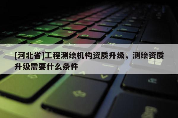 [河北省]工程測(cè)繪機(jī)構(gòu)資質(zhì)升級(jí)，測(cè)繪資質(zhì)升級(jí)需要什么條件