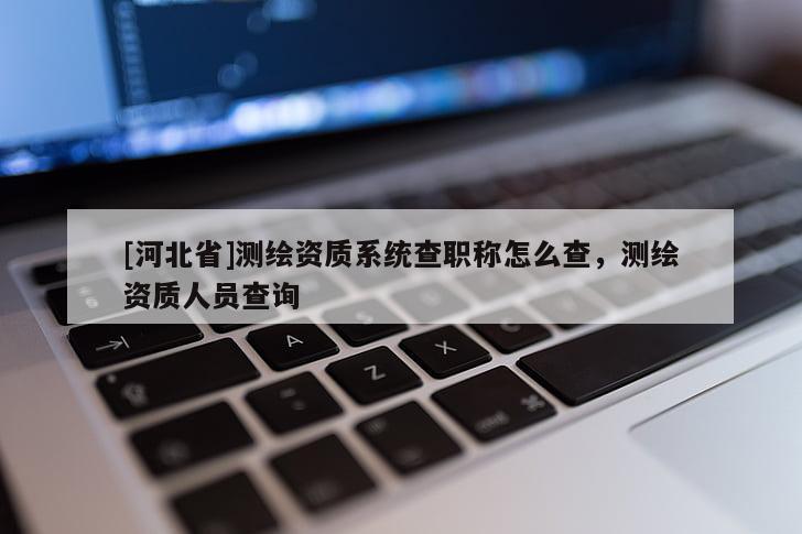 [河北省]測(cè)繪資質(zhì)系統(tǒng)查職稱怎么查，測(cè)繪資質(zhì)人員查詢