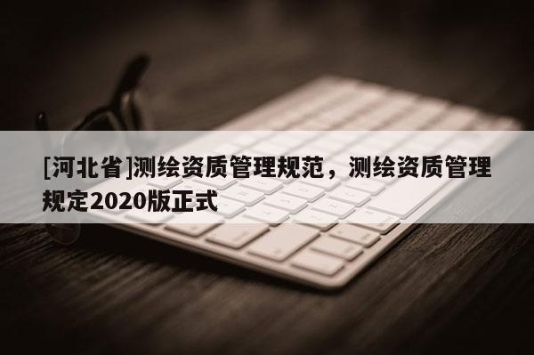 [河北省]測繪資質(zhì)管理規(guī)范，測繪資質(zhì)管理規(guī)定2020版正式