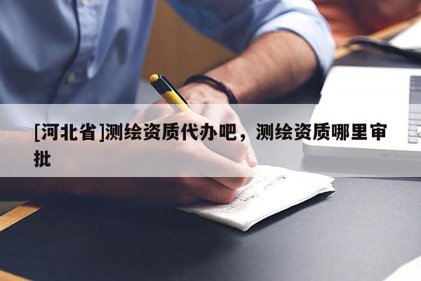 [河北省]測繪資質(zhì)代辦吧，測繪資質(zhì)哪里審批