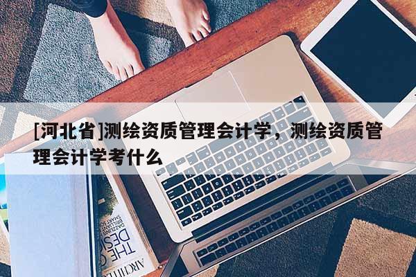[河北省]測繪資質(zhì)管理會計學(xué)，測繪資質(zhì)管理會計學(xué)考什么
