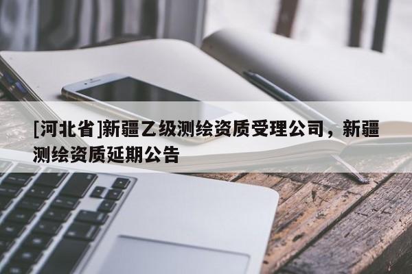 [河北省]新疆乙級(jí)測(cè)繪資質(zhì)受理公司，新疆測(cè)繪資質(zhì)延期公告