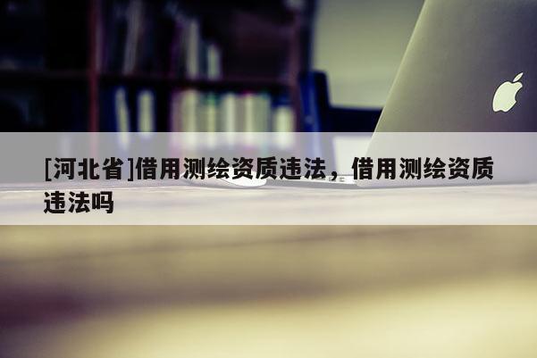 [河北省]借用測繪資質違法，借用測繪資質違法嗎