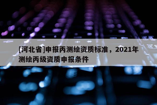 [河北省]申報(bào)丙測(cè)繪資質(zhì)標(biāo)準(zhǔn)，2021年測(cè)繪丙級(jí)資質(zhì)申報(bào)條件