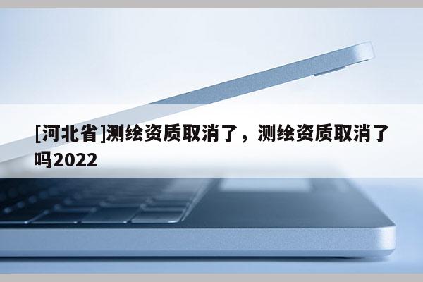 [河北省]測繪資質(zhì)取消了，測繪資質(zhì)取消了嗎2022