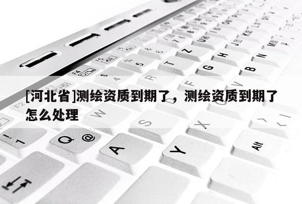 [河北省]測(cè)繪資質(zhì)到期了，測(cè)繪資質(zhì)到期了怎么處理