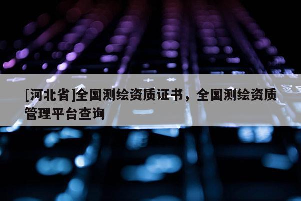 [河北省]全國測繪資質(zhì)證書，全國測繪資質(zhì)管理平臺查詢