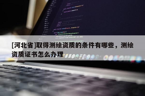 [河北省]取得測繪資質(zhì)的條件有哪些，測繪資質(zhì)證書怎么辦理