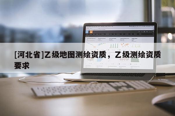 [河北省]乙級(jí)地圖測繪資質(zhì)，乙級(jí)測繪資質(zhì)要求