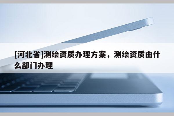[河北省]測繪資質(zhì)辦理方案，測繪資質(zhì)由什么部門辦理