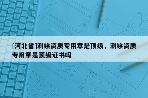 [河北省]測(cè)繪資質(zhì)專用章是頂級(jí)，測(cè)繪資質(zhì)專用章是頂級(jí)證書嗎