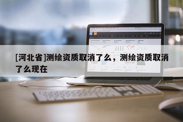 [河北省]測繪資質(zhì)取消了么，測繪資質(zhì)取消了么現(xiàn)在