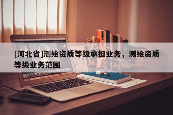 [河北省]測繪資質(zhì)等級承擔(dān)業(yè)務(wù)，測繪資質(zhì)等級業(yè)務(wù)范圍