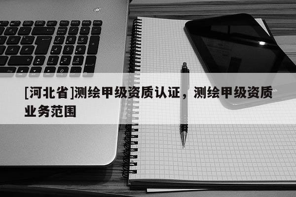 [河北省]測繪甲級資質認證，測繪甲級資質業(yè)務范圍