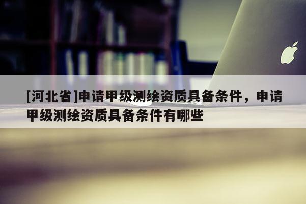 [河北省]申請(qǐng)甲級(jí)測(cè)繪資質(zhì)具備條件，申請(qǐng)甲級(jí)測(cè)繪資質(zhì)具備條件有哪些