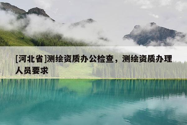 [河北省]測(cè)繪資質(zhì)辦公檢查，測(cè)繪資質(zhì)辦理人員要求