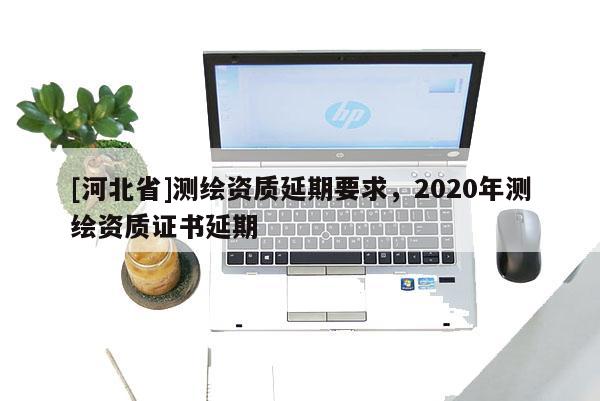 [河北省]測繪資質(zhì)延期要求，2020年測繪資質(zhì)證書延期