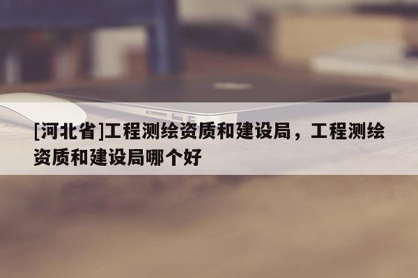 [河北省]工程測繪資質(zhì)和建設(shè)局，工程測繪資質(zhì)和建設(shè)局哪個好