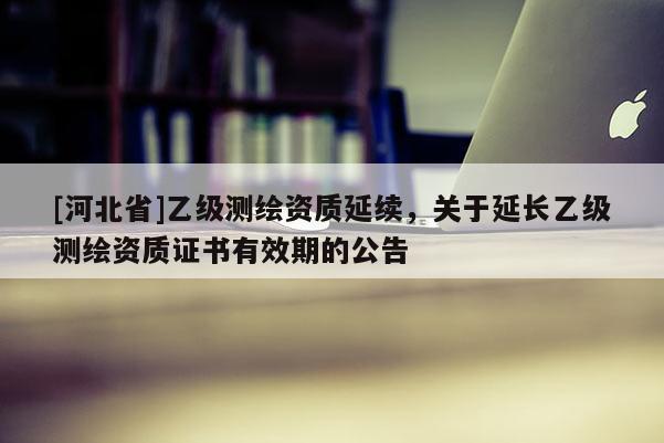 [河北省]乙級(jí)測(cè)繪資質(zhì)延續(xù)，關(guān)于延長(zhǎng)乙級(jí)測(cè)繪資質(zhì)證書(shū)有效期的公告