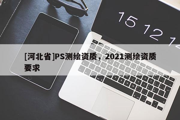 [河北省]PS測繪資質(zhì)，2021測繪資質(zhì)要求