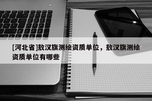 [河北省]敖漢旗測(cè)繪資質(zhì)單位，敖漢旗測(cè)繪資質(zhì)單位有哪些