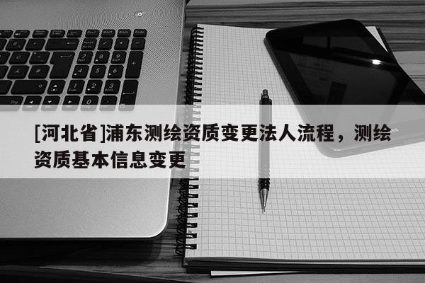[河北省]浦東測(cè)繪資質(zhì)變更法人流程，測(cè)繪資質(zhì)基本信息變更