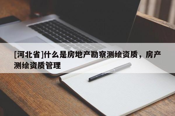 [河北省]什么是房地產(chǎn)勘察測繪資質(zhì)，房產(chǎn)測繪資質(zhì)管理