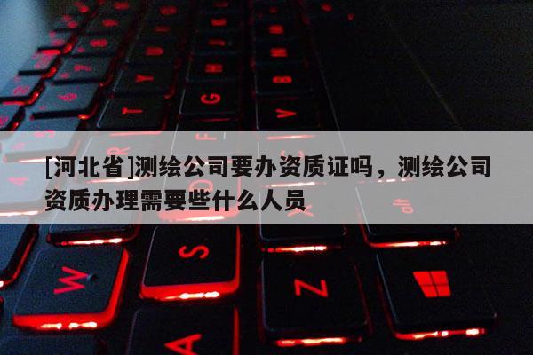 [河北省]測繪公司要辦資質(zhì)證嗎，測繪公司資質(zhì)辦理需要些什么人員