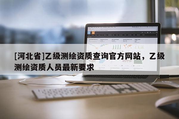 [河北省]乙級(jí)測(cè)繪資質(zhì)查詢官方網(wǎng)站，乙級(jí)測(cè)繪資質(zhì)人員最新要求