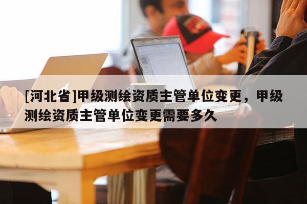 [河北省]甲級(jí)測(cè)繪資質(zhì)主管單位變更，甲級(jí)測(cè)繪資質(zhì)主管單位變更需要多久